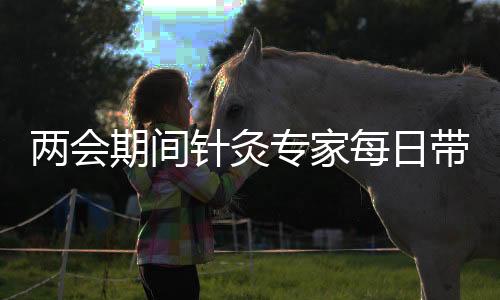 兩會期間針灸專家每日帶包亮相，施展妙手三千余針顯神奇