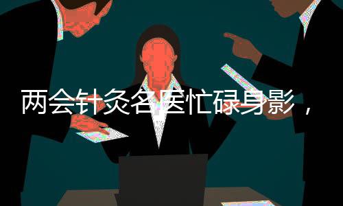 兩會針灸名醫(yī)忙碌身影，每日帶針灸包施展絕技，累計使用超三百針