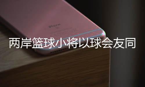 兩岸籃球小將以球會友同場競技
