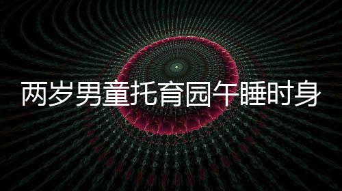 兩歲男童托育園午睡時身亡，死因公布引發(fā)社會關(guān)注