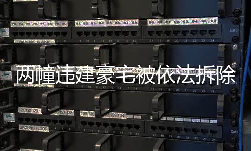 兩幢違建豪宅被依法拆除，重建合規(guī)城市的步伐堅(jiān)定向前