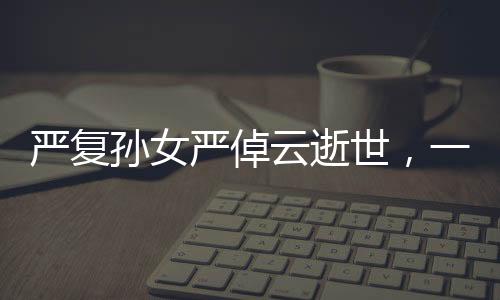 嚴(yán)復(fù)孫女嚴(yán)倬云逝世，一代知識(shí)分子的卓越傳承之終章