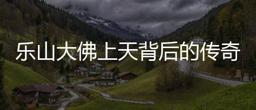 樂山大佛上天背后的傳奇與震撼