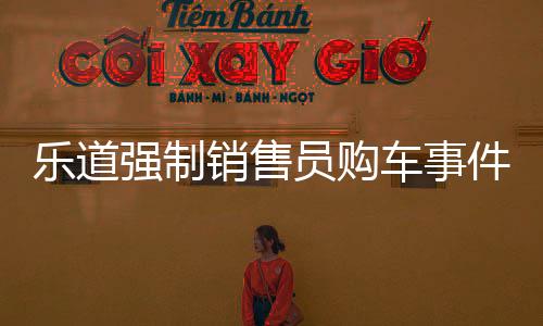 樂道強(qiáng)制銷售員購車事件揭秘