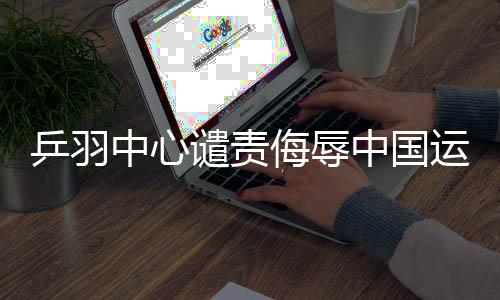 乒羽中心譴責(zé)侮辱中國(guó)運(yùn)動(dòng)員言行，堅(jiān)決維護(hù)運(yùn)動(dòng)員尊嚴(yán)
