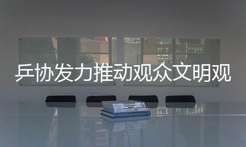 乒協(xié)發(fā)力推動(dòng)觀眾文明觀賽倡議，十項(xiàng)核心倡導(dǎo)助力賽事順利進(jìn)行