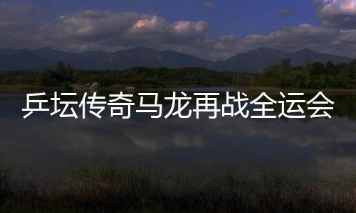 乒壇傳奇馬龍再戰(zhàn)全運會，攜斗志逐夢三十有六篇章