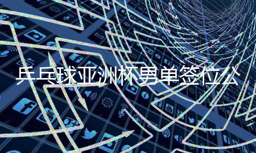 乒乓球亞洲杯男單簽位公布，賽事布局展望與熱門(mén)選手前瞻