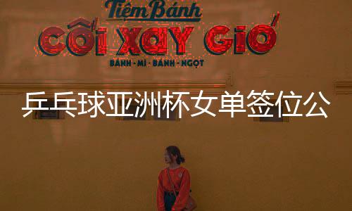 乒乓球亞洲杯女單簽位公布，亞洲精英齊聚，爭(zhēng)奪榮耀之戰(zhàn)一觸即發(fā)