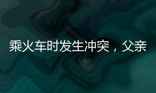 乘火車時(shí)發(fā)生沖突，父親打傷兒子，事件反思與警醒