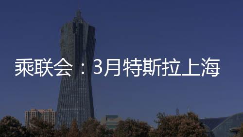 乘聯會：3月特斯拉上海超級工廠交付量超7.88萬臺，環(huán)比增長156%