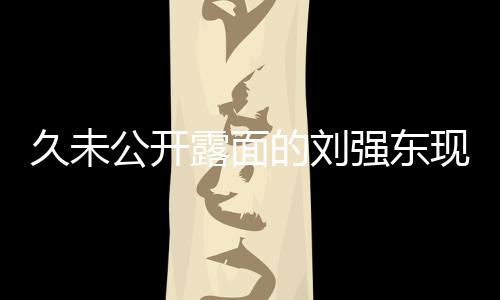 久未公開露面的劉強東現(xiàn)身香港，熱議不斷