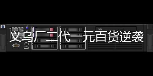 義烏廠二代一元百貨逆襲，年銷售額破四億傳奇背后的故事