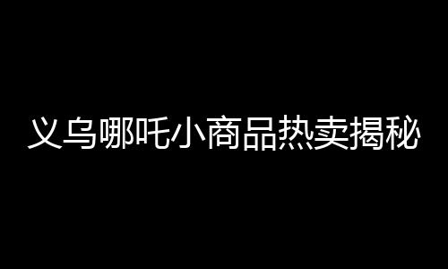 義烏哪吒小商品熱賣揭秘義烏市場火爆背后的故事