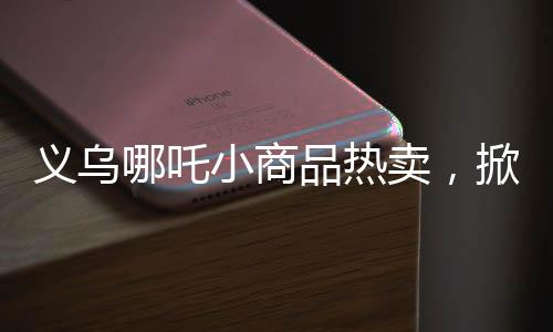 義烏哪吒小商品熱賣，掀起市場新熱潮！