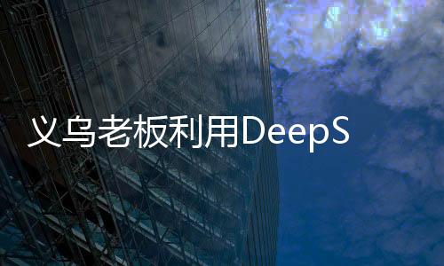 義烏老板利用DeepSeek平臺精準(zhǔn)營銷，成功賣空小商品市場