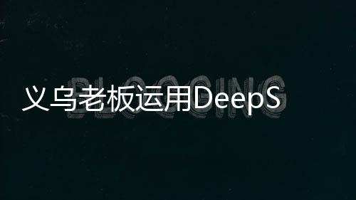 義烏老板運(yùn)用DeepSeek策略成功賣空小商品市場(chǎng)