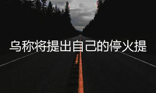 烏稱將提出自己的停火提議 中方表態(tài)，俄烏局勢的新進(jìn)展與全球關(guān)注