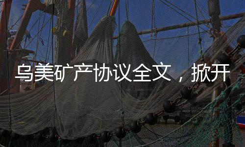 烏美礦產(chǎn)協(xié)議全文，掀開全球礦產(chǎn)合作新篇章