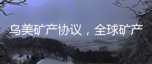 烏美礦產(chǎn)協(xié)議，全球礦產(chǎn)資源合作的新篇章