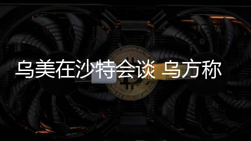 烏美在沙特會(huì)談 烏方稱(chēng)討論能源在內(nèi)的關(guān)鍵問(wèn)題