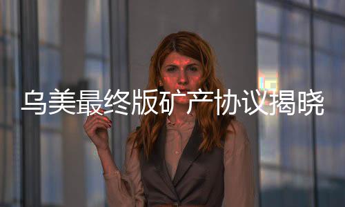 烏美最終版礦產(chǎn)協(xié)議揭曉，開啟全球礦產(chǎn)合作新篇章