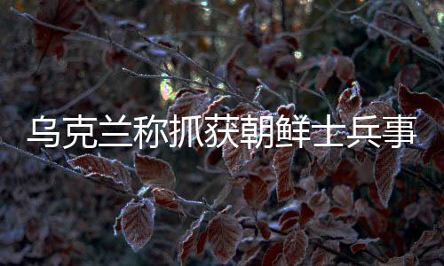 烏克蘭稱抓獲朝鮮士兵事件，中方回應(yīng)及相關(guān)分析解讀
