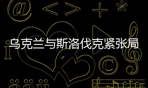 烏克蘭與斯洛伐克緊張局勢持續(xù)升溫，地區(qū)安全的隱憂與挑戰(zhàn)