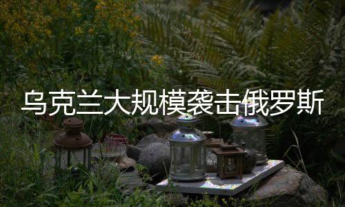烏克蘭大規(guī)模襲擊俄羅斯境內(nèi)，局勢分析與發(fā)展
