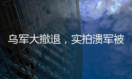 烏軍大撤退，實拍潰軍被俄無人機追殺的現(xiàn)場全景