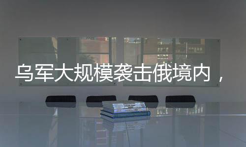 烏軍大規(guī)模襲擊俄境內(nèi)，沖突升級(jí)與局勢(shì)分析