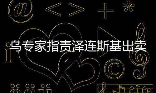 烏專家指責澤連斯基出賣烏克蘭，深度分析與觀察