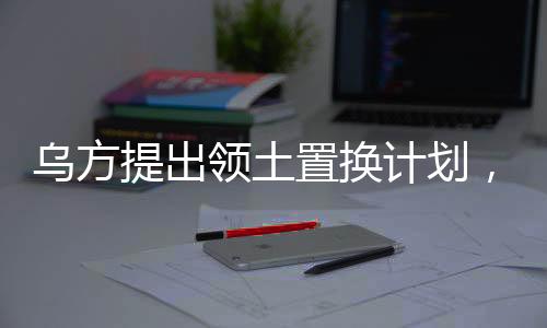 烏方提出領(lǐng)土置換計(jì)劃，一塊換一塊，引發(fā)多方關(guān)注