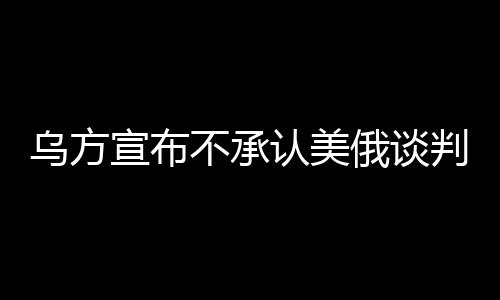 烏方宣布不承認(rèn)美俄談判達(dá)成的協(xié)議，尋求獨(dú)立解決路徑