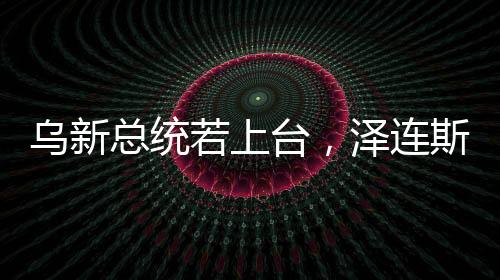烏新總統(tǒng)若上臺，澤連斯基的未來與烏政治走向分析