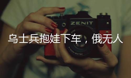烏士兵抱娃下車，俄無人機放棄攻擊——展現(xiàn)沖突中的人性光輝