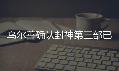 烏爾善確認(rèn)封神第三部已完成后期制作，矚目之作蓄勢(shì)待發(fā)
