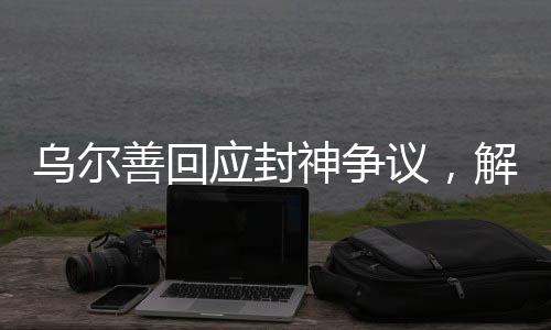 烏爾善回應(yīng)封神爭議，解析電影創(chuàng)作背后的故事與挑戰(zhàn)