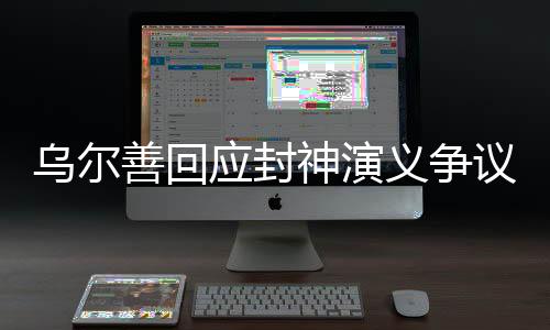 烏爾善回應(yīng)封神演義爭(zhēng)議，堅(jiān)持理念，虛心接受反饋