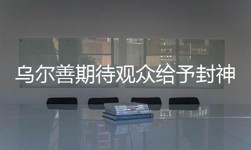 烏爾善期待觀眾給予封神3機(jī)會(huì)，新篇章開啟期待萬(wàn)千目光