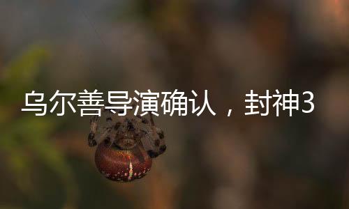 烏爾善導(dǎo)演確認(rèn)，封神3剪輯工作圓滿完成，奇幻巨制即將面世