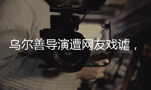 烏爾善導(dǎo)演遭網(wǎng)友戲謔，被貼臉開大的背后故事揭秘