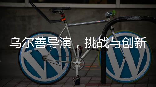 烏爾善導(dǎo)演，挑戰(zhàn)與創(chuàng)新——貼臉開(kāi)大的藝術(shù)重構(gòu)