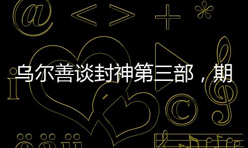 烏爾善談封神第三部，期望觀眾給予更多機(jī)會(huì)