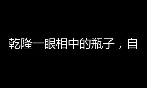 乾隆一眼相中的瓶子，自帶動畫特效的珍寶