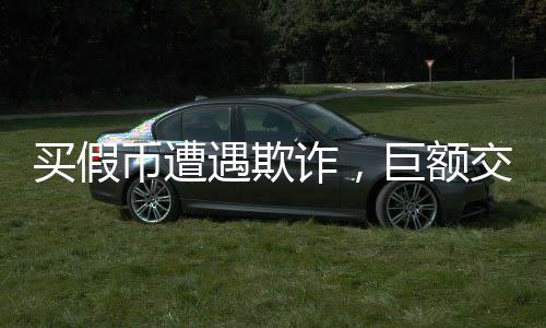 買假幣遭遇欺詐，巨額交易遭遇掉包事件揭秘