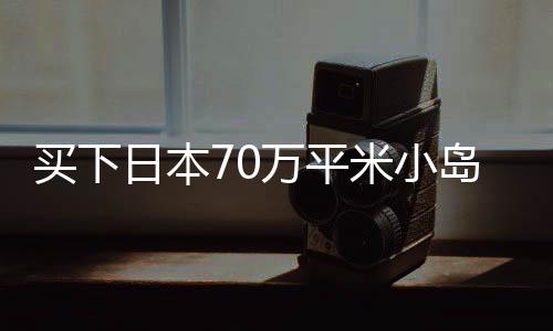 買下日本70萬平米小島的女子，事業(yè)進(jìn)展與生活現(xiàn)狀如何？