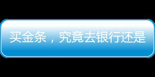 買金條，究竟去銀行還是金店？一篇文章帶你了解