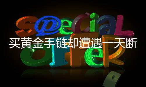 買黃金手鏈卻遭遇一天斷裂，質(zhì)量問(wèn)題還是不幸巧合？