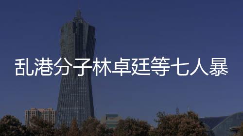亂港分子林卓廷等七人暴動罪成立，法律正義的彰顯